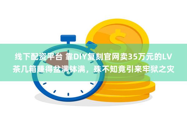 线下配资平台 靠DIY复刻官网卖35万元的LV茶几箱赚得盆满钵满，殊不知竟引来牢狱之灾