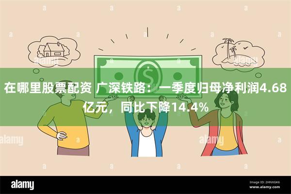 在哪里股票配资 广深铁路：一季度归母净利润4.68亿元，同比下降14.4%