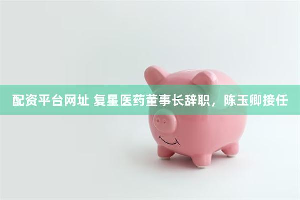 配资平台网址 复星医药董事长辞职，陈玉卿接任