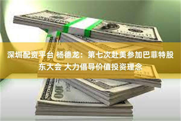 深圳配资平台 杨德龙：第七次赴美参加巴菲特股东大会 大力倡导价值投资理念