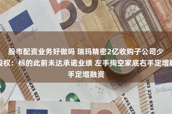 股市配资业务好做吗 瑞玛精密2亿收购子公司少数股权：标的此前未达承诺业绩 左手掏空家底右手定增融资