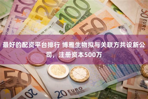 最好的配资平台排行 博雅生物拟与关联方共设新公司，注册资本500万