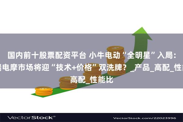 国内前十股票配资平台 小牛电动“全明星”入局：高端电摩市场将迎“技术+价格”双洗牌？_产品_高配_性能比