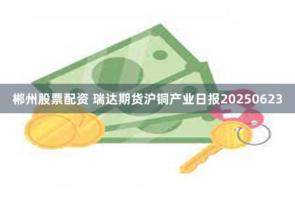 郴州股票配资 瑞达期货沪铜产业日报20250623