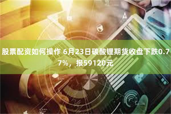 股票配资如何操作 6月23日碳酸锂期货收盘下跌0.77%，报59120元