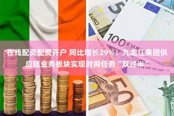 在线配资配资开户 同比增长29%！九龙江集团供应链业务板块实现时间任务“双过半”