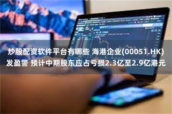 炒股配资软件平台有哪些 海港企业(00051.HK)发盈警 预计中期股东应占亏损2.3亿至2.9亿港元