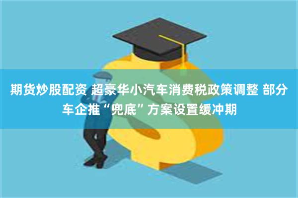 期货炒股配资 超豪华小汽车消费税政策调整 部分车企推“兜底”方案设置缓冲期