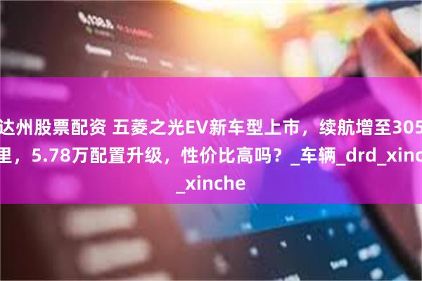 达州股票配资 五菱之光EV新车型上市，续航增至305公里，5.78万配置升级，性价比高吗？_车辆_drd_xinche