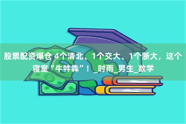股票配资爆仓 4个清北、1个交大、1个浙大，这个寝室“牛牪犇”！_时雨_男生_数学
