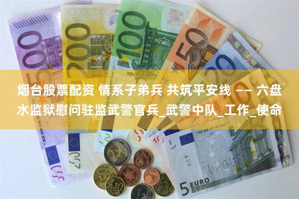烟台股票配资 情系子弟兵 共筑平安线 —— 六盘水监狱慰问驻监武警官兵_武警中队_工作_使命