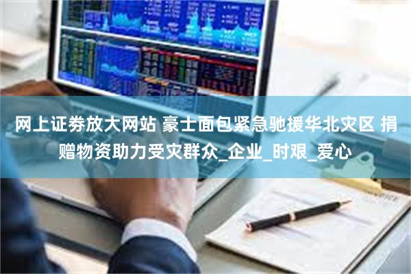网上证劵放大网站 豪士面包紧急驰援华北灾区 捐赠物资助力受灾群众_企业_时艰_爱心