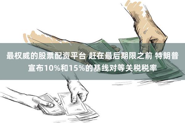 最权威的股票配资平台 赶在最后期限之前 特朗普宣布10%和15%的基线对等关税税率