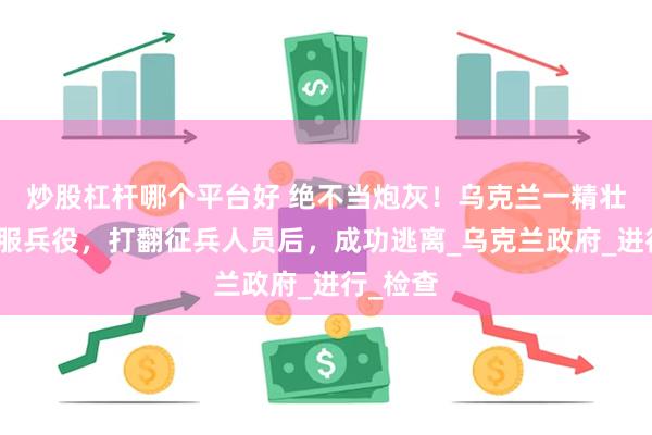 炒股杠杆哪个平台好 绝不当炮灰！乌克兰一精壮男子拒服兵役，打翻征兵人员后，成功逃离_乌克兰政府_进行_检查
