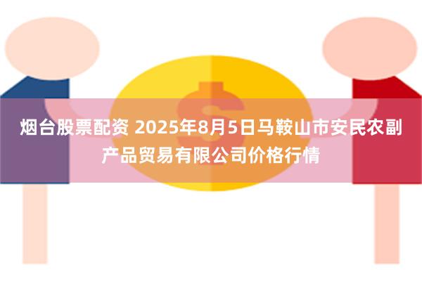 烟台股票配资 2025年8月5日马鞍山市安民农副产品贸易有限公司价格行情