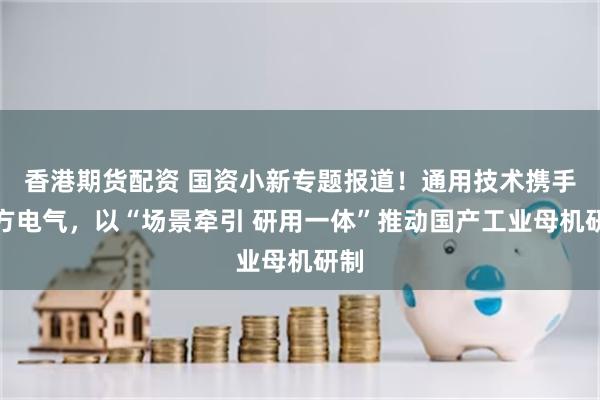 香港期货配资 国资小新专题报道！通用技术携手东方电气，以“场景牵引 研用一体”推动国产工业母机研制