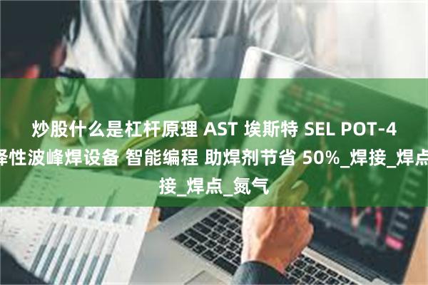 炒股什么是杠杆原理 AST 埃斯特 SEL POT-400选择性波峰焊设备 智能编程 助焊剂节省 50%_焊接_焊点_氮气