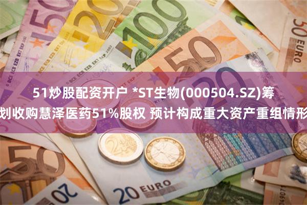 51炒股配资开户 *ST生物(000504.SZ)筹划收购慧泽医药51%股权 预计构成重大资产重组情形