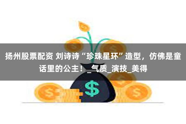 扬州股票配资 刘诗诗“珍珠星环”造型，仿佛是童话里的公主！_气质_演技_美得