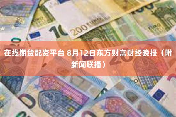 在线期货配资平台 8月12日东方财富财经晚报（附新闻联播）