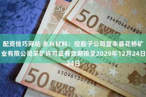 配资技巧网站 永兴材料：控股子公司宜丰县花桥矿业有限公司采矿许可证有效期限至2029年12月24日