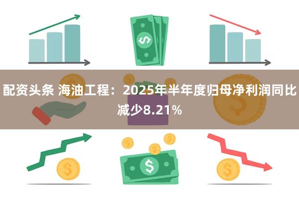 配资头条 海油工程：2025年半年度归母净利润同比减少8.21%