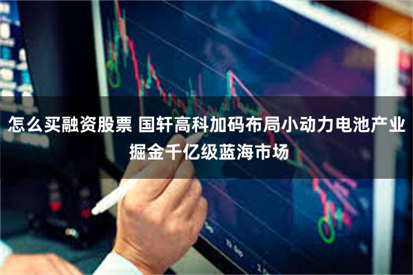 怎么买融资股票 国轩高科加码布局小动力电池产业 掘金千亿级蓝海市场