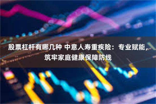 股票杠杆有哪几种 中意人寿重疾险：专业赋能，筑牢家庭健康保障防线