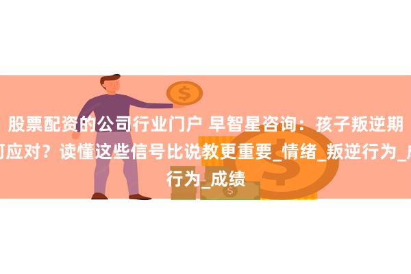 股票配资的公司行业门户 早智星咨询：孩子叛逆期如何应对？读懂这些信号比说教更重要_情绪_叛逆行为_成绩