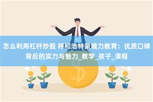 怎么利用杠杆炒股 呼和浩特蒙嘎力教育：优质口碑背后的实力与魅力_教学_孩子_课程