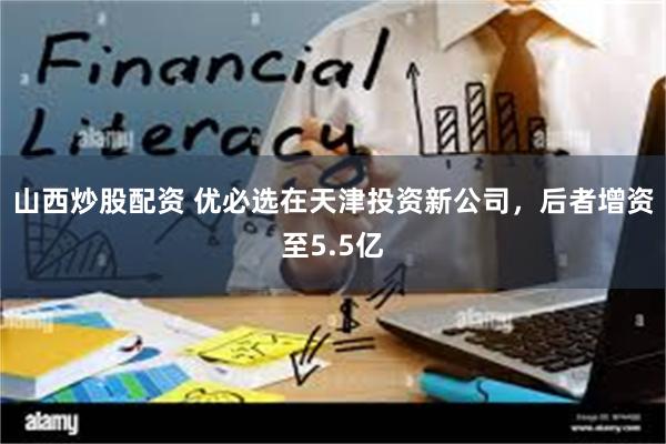 山西炒股配资 优必选在天津投资新公司，后者增资至5.5亿