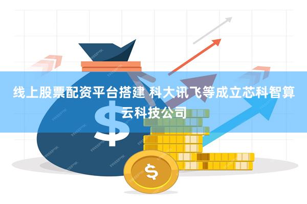 线上股票配资平台搭建 科大讯飞等成立芯科智算云科技公司